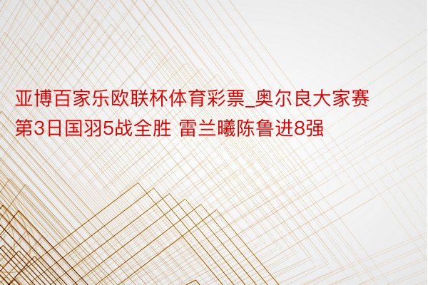 亚博百家乐欧联杯体育彩票_奥尔良大家赛第3日国羽5战全胜 雷兰曦陈鲁进8强