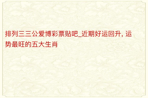 排列三三公爱博彩票贴吧_近期好运回升, 运势最旺的五大生肖