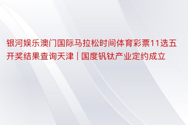 银河娱乐澳门国际马拉松时间体育彩票11选五开奖结果查询天津 | 国度钒钛产业定约成立