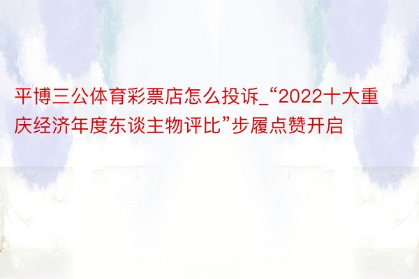 平博三公体育彩票店怎么投诉_“2022十大重庆经济年度东谈主物评比”步履点赞开启