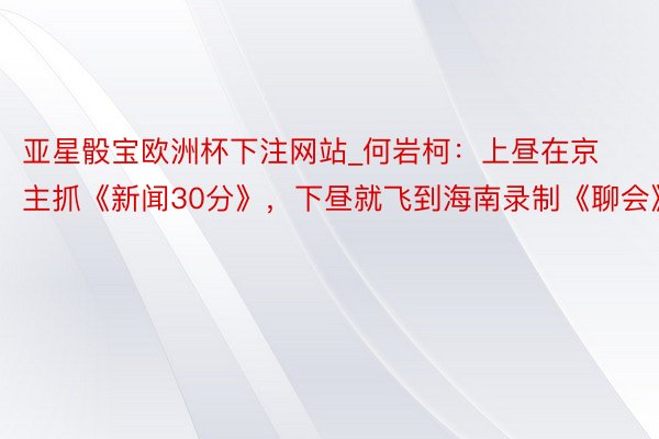 亚星骰宝欧洲杯下注网站_何岩柯：上昼在京主抓《新闻30分》，下昼就飞到海南录制《聊会》
