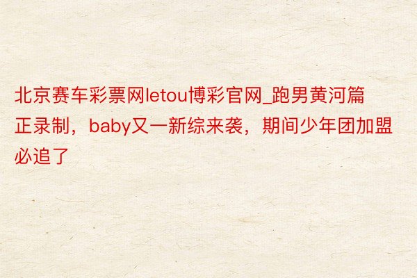 北京赛车彩票网letou博彩官网_跑男黄河篇正录制，baby又一新综来袭，期间少年团加盟必追了