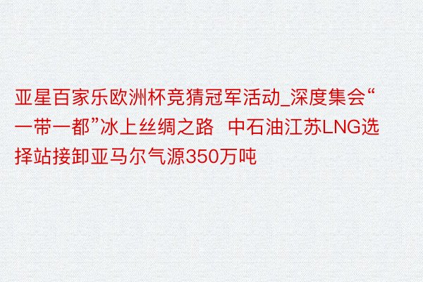 亚星百家乐欧洲杯竞猜冠军活动_深度集会“一带一都”冰上丝绸之路  中石油江苏LNG选择站接卸亚马尔气源350万吨