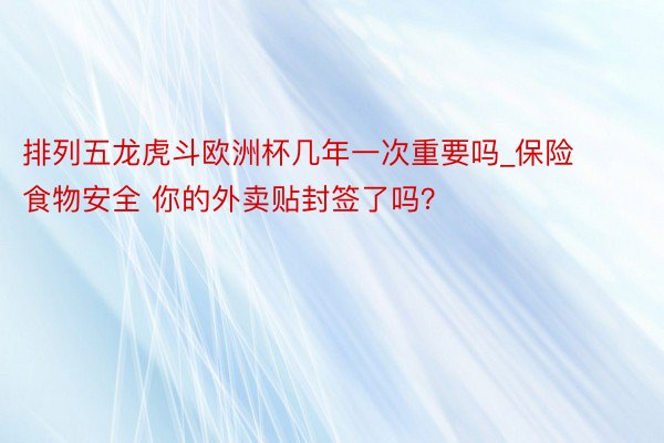 排列五龙虎斗欧洲杯几年一次重要吗_保险食物安全 你的外卖贴封签了吗？