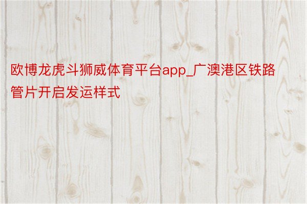 欧博龙虎斗狮威体育平台app_广澳港区铁路管片开启发运样式