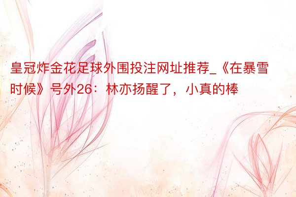 皇冠炸金花足球外围投注网址推荐_《在暴雪时候》号外26：林亦扬醒了，小真的棒