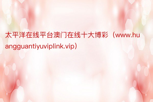 太平洋在线平台澳门在线十大博彩（www.huangguantiyuviplink.vip）
