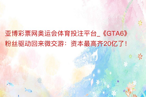 亚博彩票网奥运会体育投注平台_《GTA6》粉丝驱动回来微交游：资本最高齐20亿了！