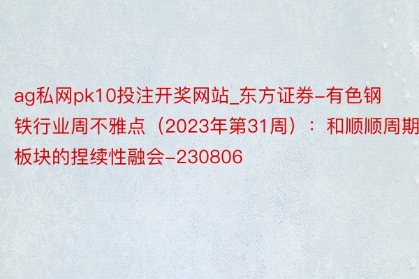 ag私网pk10投注开奖网站_东方证券-有色钢铁行业周不雅点（2023年第31周）：和顺顺周期板块的捏续性融会-230806