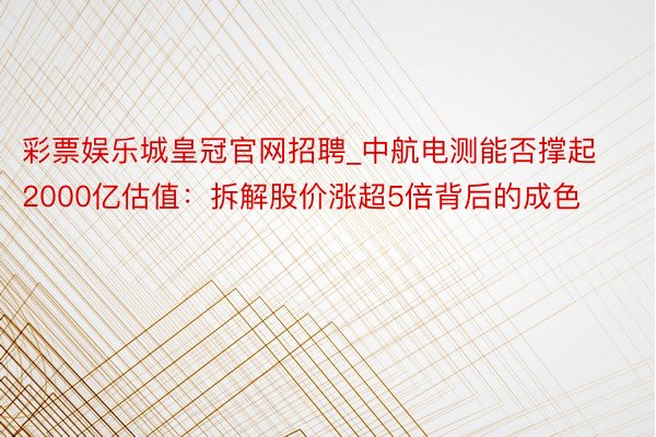 彩票娱乐城皇冠官网招聘_中航电测能否撑起2000亿估值：拆解股价涨超5倍背后的成色