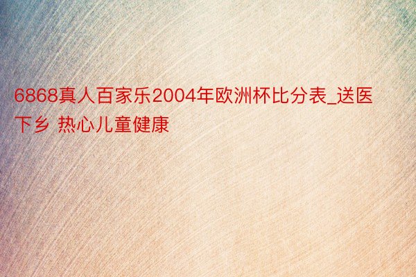 6868真人百家乐2004年欧洲杯比分表_送医下乡 热心儿童健康