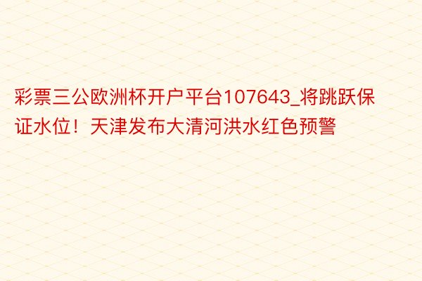 彩票三公欧洲杯开户平台107643_将跳跃保证水位！天津发布大清河洪水红色预警