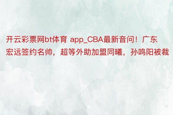 开云彩票网bt体育 app_CBA最新音问！广东宏远签约名帅，超等外助加盟同曦，孙鸣阳被裁