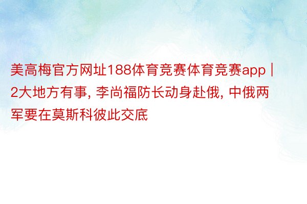 美高梅官方网址188体育竞赛体育竞赛app | 2大地方有事, 李尚福防长动身赴俄, 中俄两军要在莫斯科彼此交底
