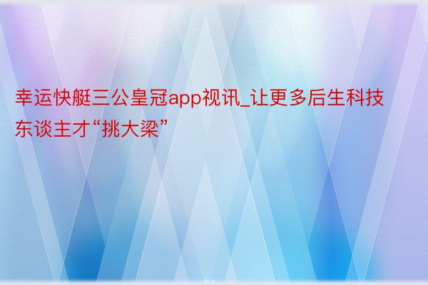 幸运快艇三公皇冠app视讯_让更多后生科技东谈主才“挑大梁”