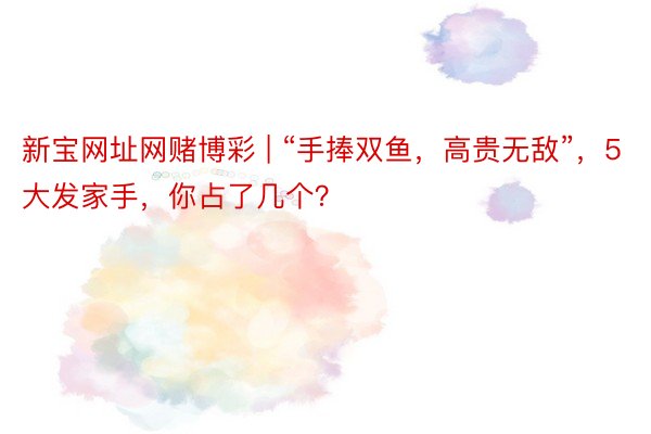 新宝网址网赌博彩 | “手捧双鱼，高贵无敌”，5大发家手，你占了几个？