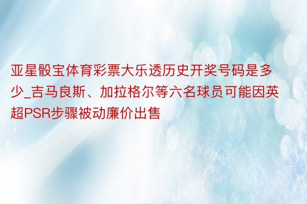 亚星骰宝体育彩票大乐透历史开奖号码是多少_吉马良斯、加拉格尔等六名球员可能因英超PSR步骤被动廉价出售