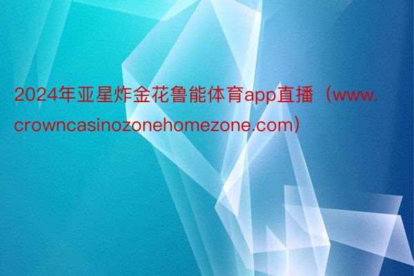 2024年亚星炸金花鲁能体育app直播（www.crowncasinozonehomezone.com）