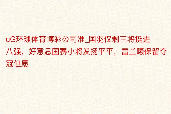 uG环球体育博彩公司准_国羽仅剩三将挺进八强，好意思国赛小将发扬平平，雷兰曦保留夺冠但愿