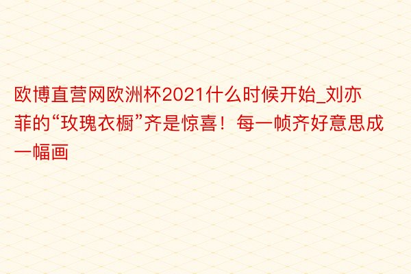 欧博直营网欧洲杯2021什么时候开始_刘亦菲的“玫瑰衣橱”齐是惊喜！每一帧齐好意思成一幅画