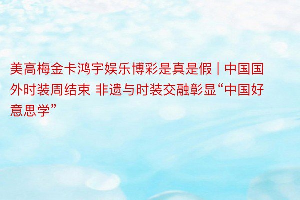 美高梅金卡鸿宇娱乐博彩是真是假 | 中国国外时装周结束 非遗与时装交融彰显“中国好意思学”